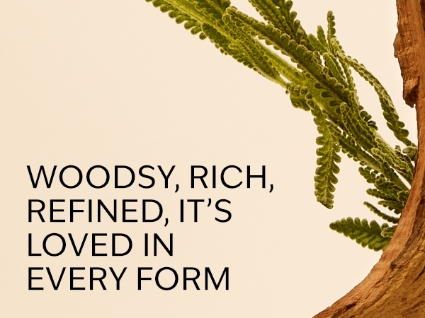 WOODSY, RICH, REFINED, IT'S LOVED IN EVERY FORM