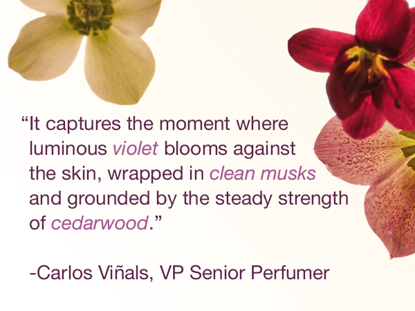"It captures the moment where luminous violet blooms against the skin, wrapped in clean musks and grounded by the steady strength of cedarwood." -Carlos Vinals, VP Senior Perfumer