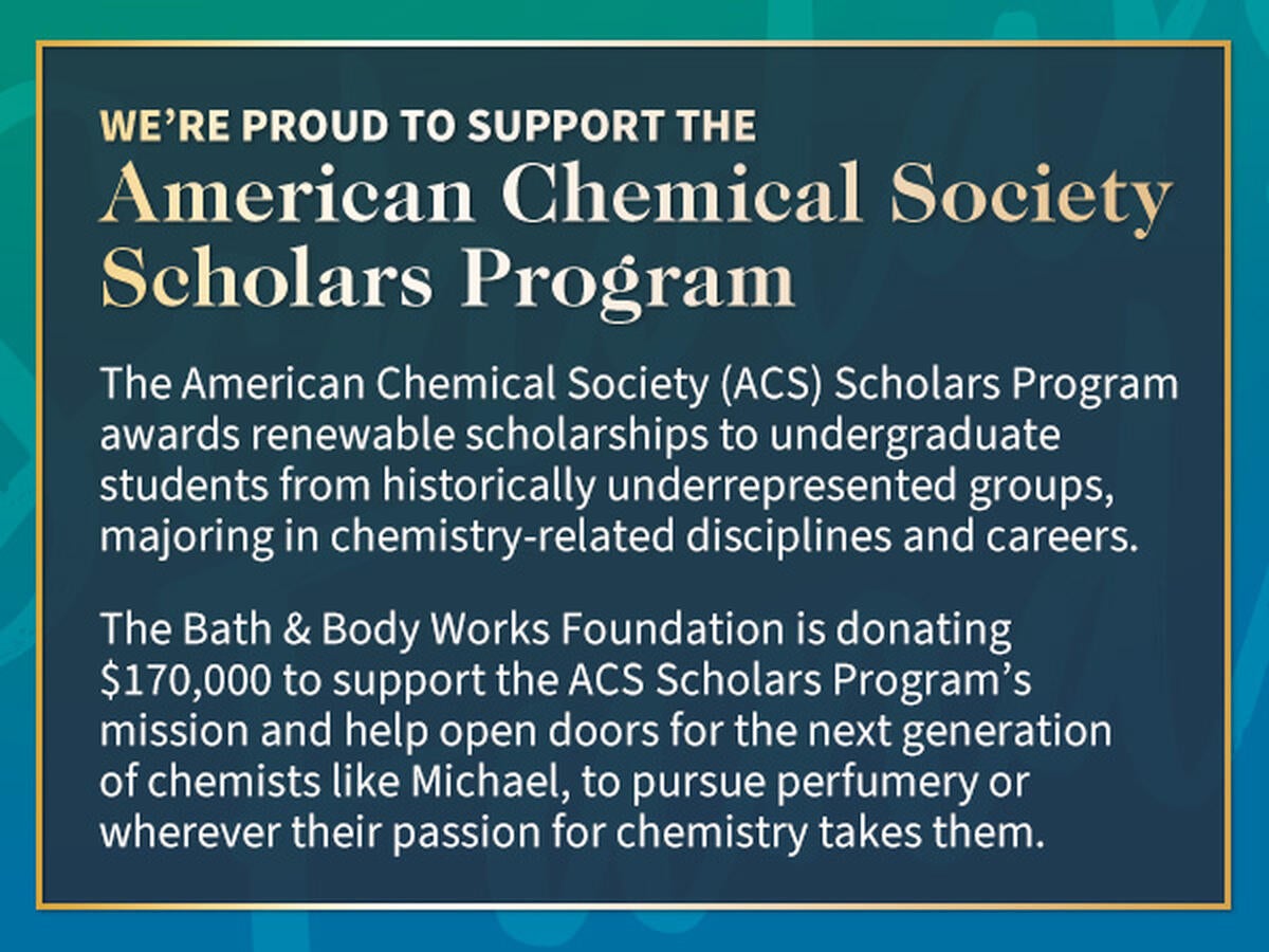 We’re proud to support the American Chemical Society Scholars Fund. The American Chemical Society (ACS) Scholars Fund awards undergraduate students from historically underrepresented groups, majoring in chemistry-related disciplines and careers. The Bath & Body Works Foundation is donating $170,000 to support the ACS Scholars Fund’s mission and help open doors for the next generation of perfumers like Michael on whatever path their passion takes them.