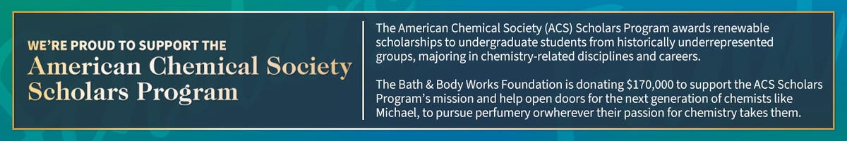 We’re proud to support the American Chemical Society Scholars Fund. The American Chemical Society (ACS) Scholars Fund awards undergraduate students from historically underrepresented groups, majoring in chemistry-related disciplines and careers. The Bath & Body Works Foundation is donating $170,000 to support the ACS Scholars Fund’s mission and help open doors for the next generation of perfumers like Michael on whatever path their passion takes them.