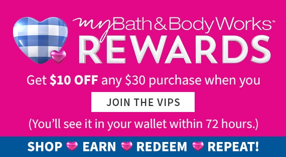 My Bath & Body Works Rewards. Get $10 OFF any $30 purchase when you join The VIPS (You’ll see it in your wallet within 72 hours.) Shop, Earn, REDEEM, REPEAT!