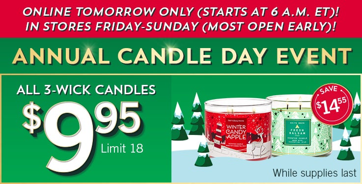 Annual Candle Day Event! Online tomorrow only (starts at 6 a.m. ET)! In stores Friday-Sunday (most open early)! All 3-Wick Candles $9.95. Limit 18. While supplies last.