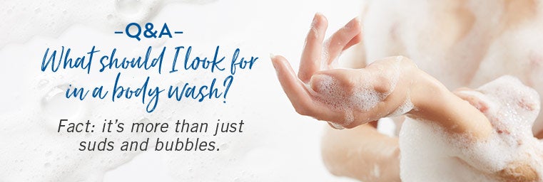 Q&A. What I Should Look for in a Body Wash? Fact: it’s more than just suds and bubbles.
