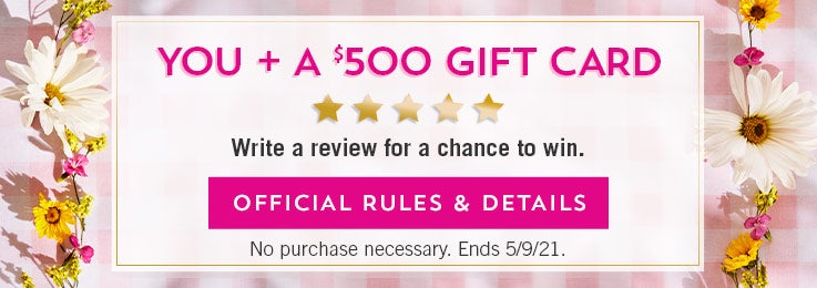 You + a $500 gift card. Write a review for a chance to win. How to enter: 1. Sign in or create a Bath & Body Works account. 2. Write a review for a product you purchased. 3. Before you click “submit,” select “yes” from the drop-down menu to confirm your entry in the sweepstakes. 4. Submit your review to be entered to win. No purchase necessary. Open to 50 U.S. (D.C.) at least 18+ (age maj.). Ends 5/9/21. Shop body care, hand soaps, home fragrance, gifts.