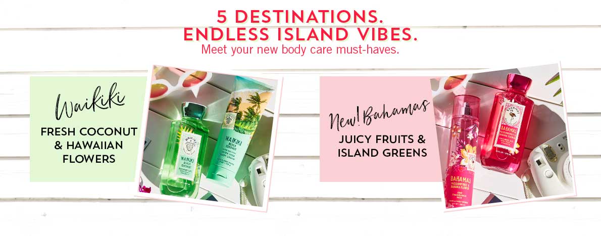 5 Destinations. Endless Island Vibes. Meet your new body care must-haves. Waikiki: Fresh coconut & Hawaiian flowers, New! Bahamas: Juicy fruits & island greens
