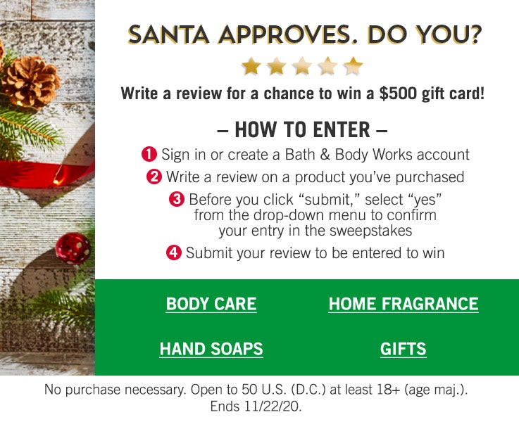 Santa approves. Do you? Write a review for a chance to win a $500 gift card! How to enter: 1. Sign in or create a Bath & Body Works account. 2. Write a review for a product you purchased. 3. Before you click “submit,” select “yes” from the drop-down menu to confirm your entry in the sweepstakes. 4. Submit your review to be entered to win. No purchase necessary. Open to 50 U.S. (D.C.) at least 18+ (age maj.). Ends 11/22/20. Shop body care, hand soaps, home fragrance, gifts.