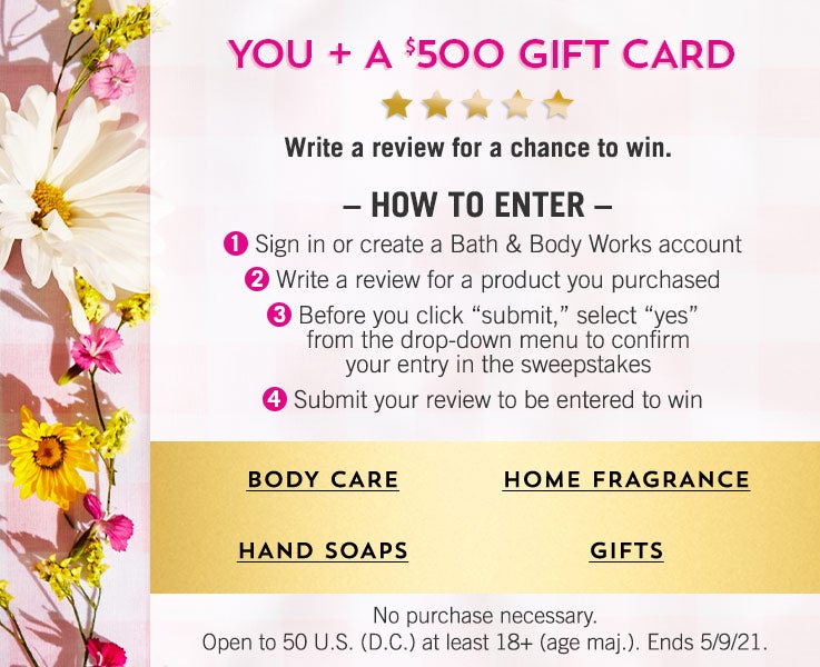 You + a $500 gift card. Write a review for a chance to win. How to enter: 1. Sign in or create a Bath & Body Works account. 2. Write a review for a product you purchased. 3. Before you click “submit,” select “yes” from the drop-down menu to confirm your entry in the sweepstakes. 4. Submit your review to be entered to win. No purchase necessary. Open to 50 U.S. (D.C.) at least 18+ (age maj.). Ends 5/9/21. Shop body care, hand soaps, home fragrance, gifts.