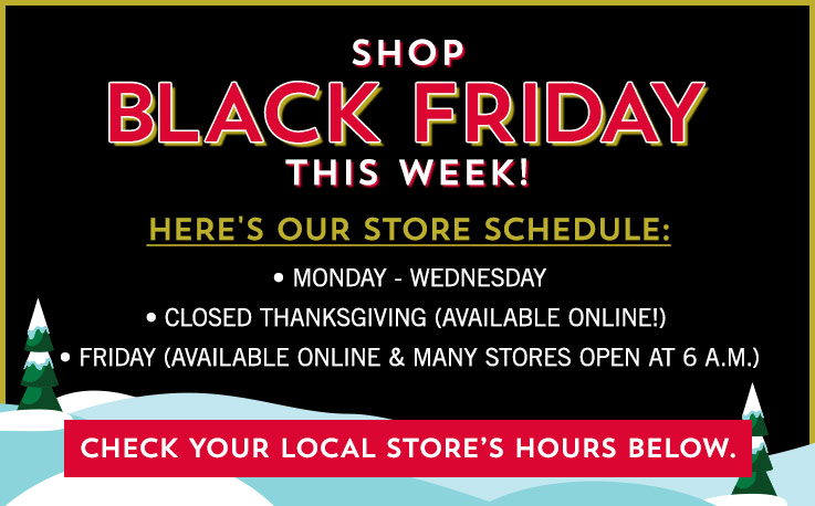 Shop Black Friday this week! Here’s our store schedule: Monday through Wednesday, Closed Thanksgiving (available online!), Friday (available online & many stores open at 6 a.m.). Check your local store’s hours below.