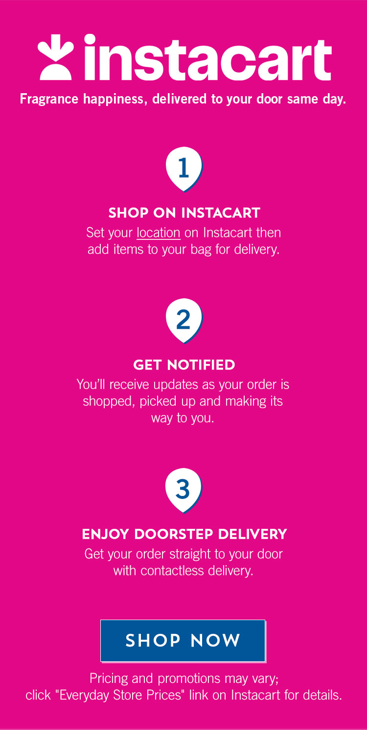 Instacart. Fragrance happiness, delivered to your door same day. Shop On Instacart. Set your location on Instacart then add items to your bag for delivery. Get Notified. You’ll receive updates as your order is shopped, picked up and making its way to you. Enjoy Doorstep Delivery. Get your order straight to your door with contactless delivery. Shop Now. Pricing and promotions may vary; click “Everyday Store Prices” link on Instacart for details.