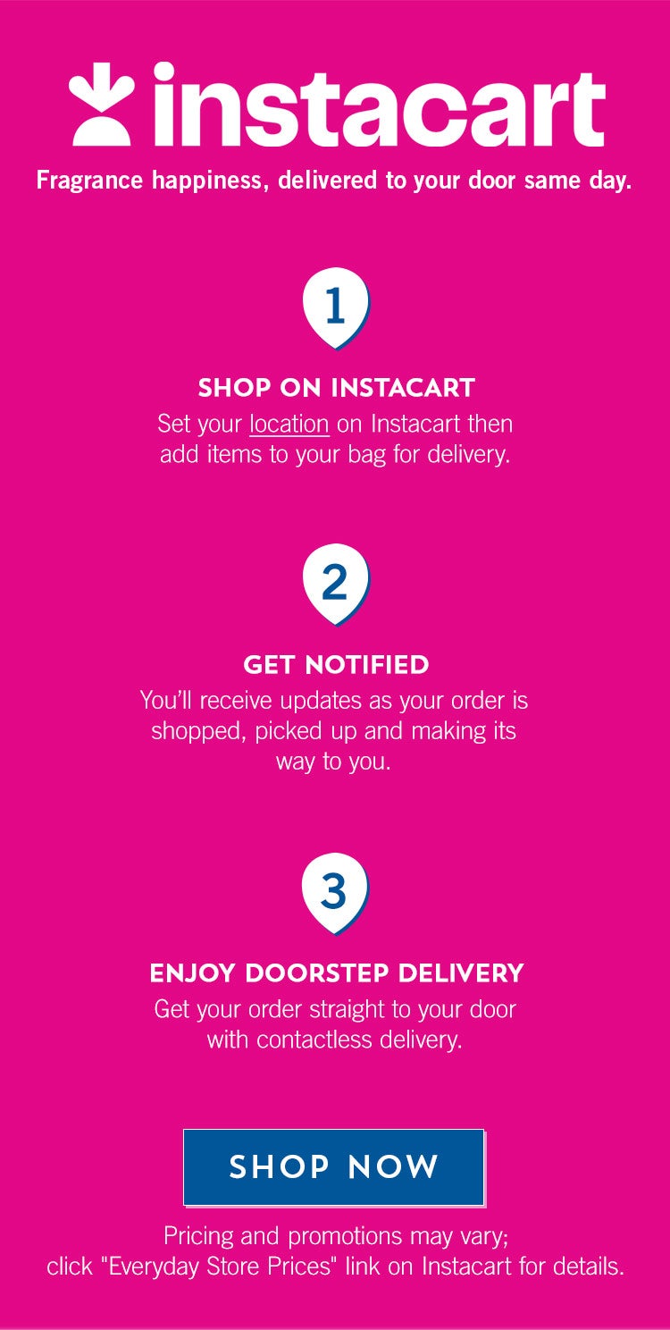 Instacart. Fragrance happiness, delivered to your door same day. Shop On Instacart. Set your location on Instacart then add items to your bag for delivery. Get Notified. You’ll receive updates as your order is shopped, picked up and making its way to you. Enjoy Doorstep Delivery. Get your order straight to your door with contactless delivery. Shop Now. Pricing and promotions may vary; click “Everyday Store Prices” link on Instacart for details.