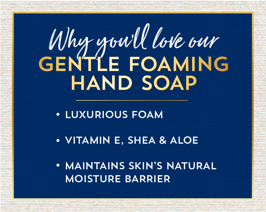 Why you’ll love our gentle foaming hand soap: luxurious foam; vitamin E, shea and aloe; maintains skin’s natural moisture barrier.