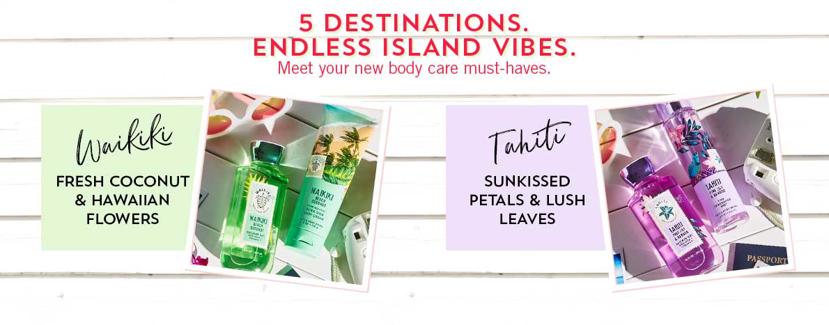 5 Destinations. Endless Island Vibes. Meet your new body care must-haves. Waikiki: Fresh coconut & Hawaiian flowers, Tahiti: Sunkissed petals & lush leaves