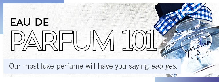 EAU DE PARFUM 101. Our most luxe perfume will have you saying eau yes.