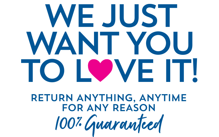 We just want you to love it! Return anything, anytime for any reason. 100% Guaranteed.