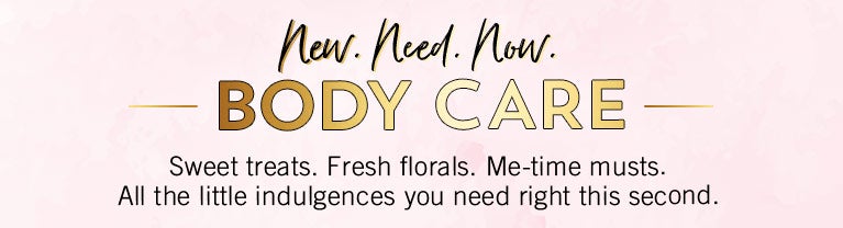 New. Need. Now. Body Care. Sweet treats. Fresh florals. Me-time musts. All the little indulgences you need right this second.