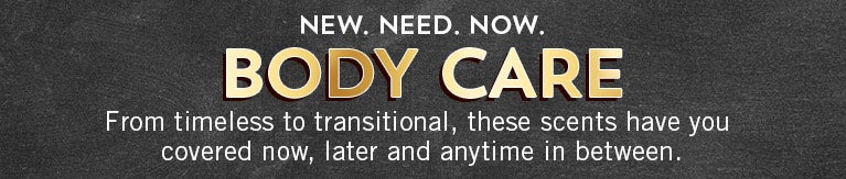 New. Need. Now. Body Care. From timeless to transitional, these scents have you covered now, later and anytime in between.