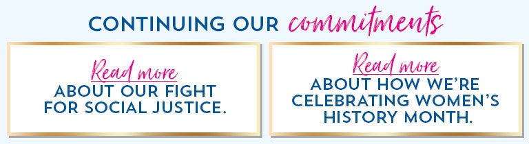 Continuing our commitments. Read more about our fight for social justice. Read more about how we’re celebrating Women’s History Month.