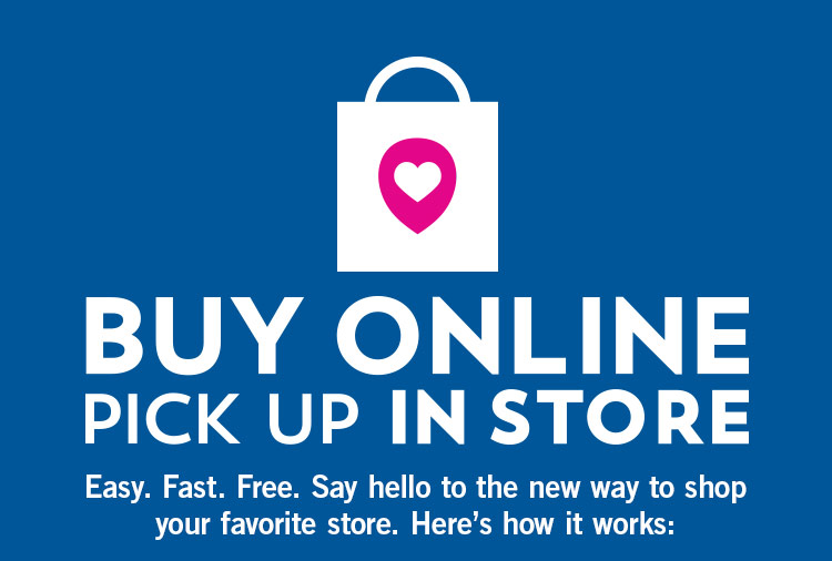 Buy online pick up in store. Easy. Fast. Free. Say hello to the new way to shop your favorite store. Here's how it works: